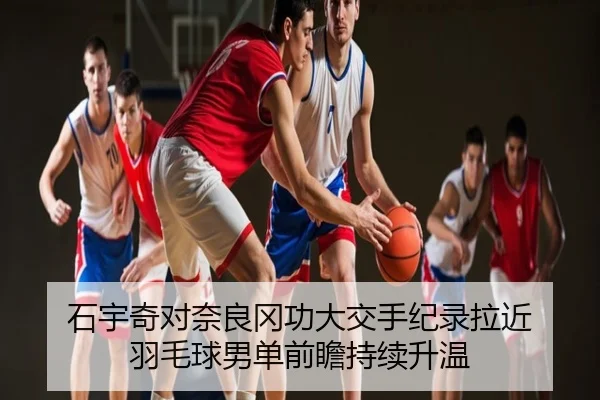 石宇奇对奈良冈功大交手纪录拉近 羽毛球男单前瞻持续升温