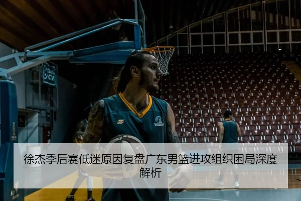徐杰季后赛低迷原因复盘广东男篮进攻组织困局深度解析