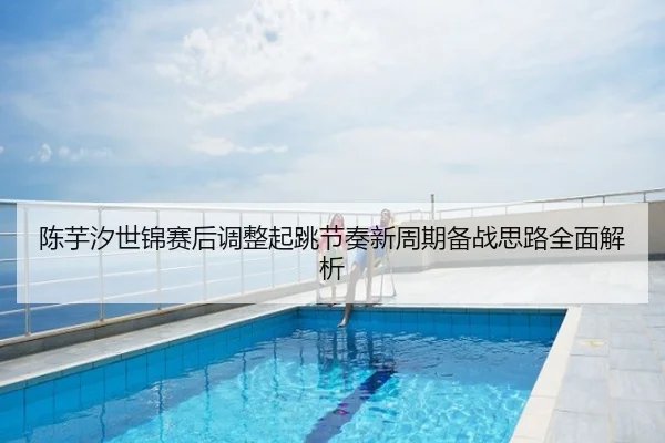 陈芋汐世锦赛后调整起跳节奏新周期备战思路全面解析