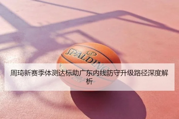 周琦新赛季体测达标助广东内线防守升级路径深度解析